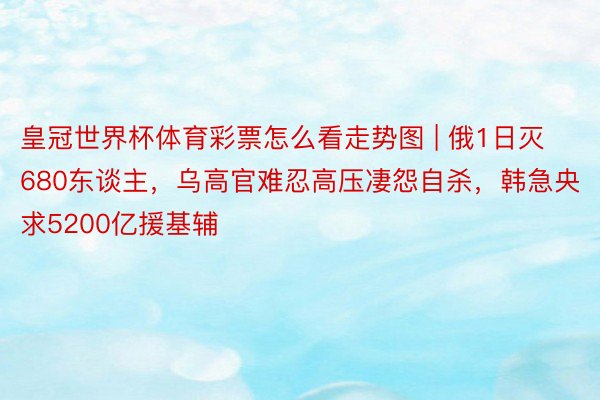皇冠世界杯体育彩票怎么看走势图 | 俄1日灭680东谈主，乌高官难忍高压凄怨自杀，韩急央求5200亿援基辅