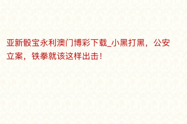 亚新骰宝永利澳门博彩下载_小黑打黑，公安立案，铁拳就该这样出击！