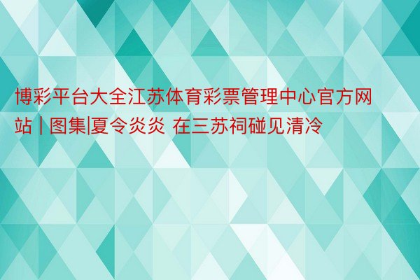博彩平台大全江苏体育彩票管理中心官方网站 | 图集|夏令炎炎 在三苏祠碰见清冷
