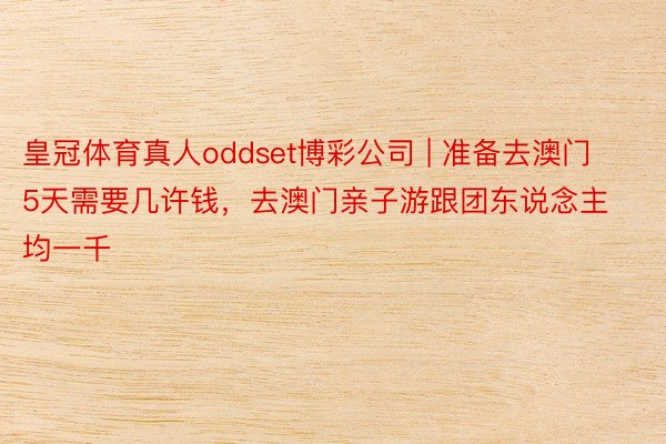 皇冠体育真人oddset博彩公司 | 准备去澳门5天需要几许钱，去澳门亲子游跟团东说念主均一千