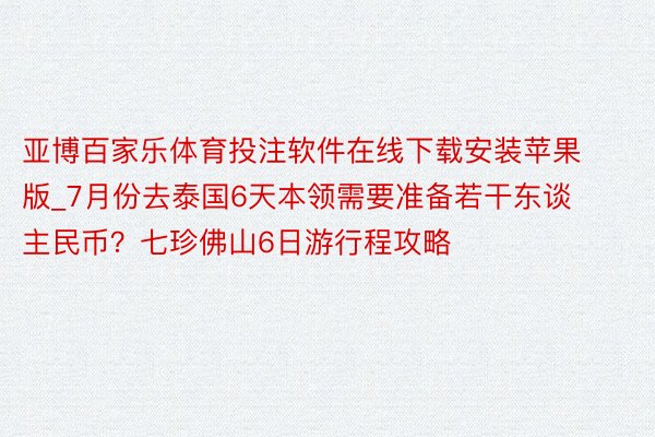 亚博百家乐体育投注软件在线下载安装苹果版_7月份去泰国6天本领需要准备若干东谈主民币？七珍佛山6日游行程攻略