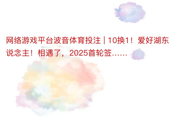 网络游戏平台波音体育投注 | 10换1！爱好湖东说念主！相遇了，2025首轮签……
