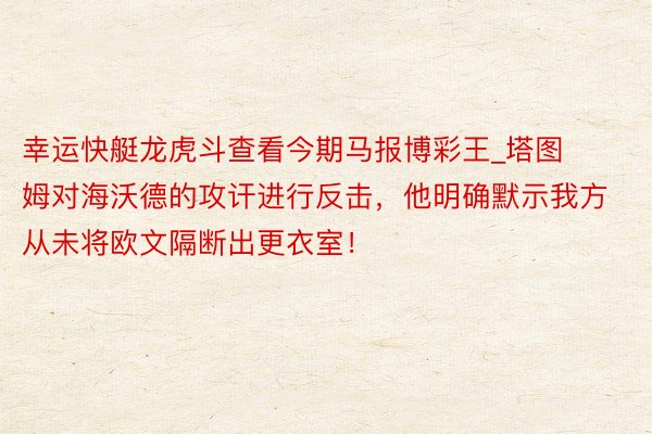 幸运快艇龙虎斗查看今期马报博彩王_塔图姆对海沃德的攻讦进行反击，他明确默示我方从未将欧文隔断出更衣室！