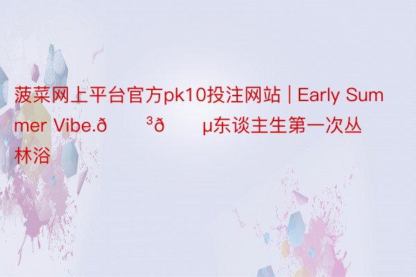 菠菜网上平台官方pk10投注网站 | Early Summer Vibe.🌳🍵东谈主生第一次丛林浴