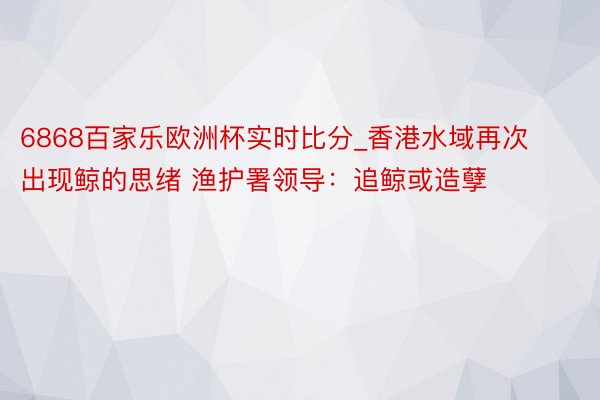 6868百家乐欧洲杯实时比分_香港水域再次出现鲸的思绪 渔护署领导：追鲸或造孽