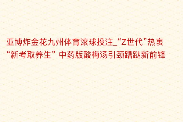 亚博炸金花九州体育滚球投注_“Z世代”热衷“新考取养生” 中药版酸梅汤引颈蹧跶新前锋