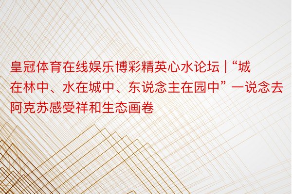 皇冠体育在线娱乐博彩精英心水论坛 | “城在林中、水在城中、东说念主在园中” 一说念去阿克苏感受祥和生态画卷