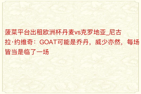 菠菜平台出租欧洲杯丹麦vs克罗地亚_尼古拉·约维奇：GOAT可能是乔丹，威少亦然，每场皆当是临了一场