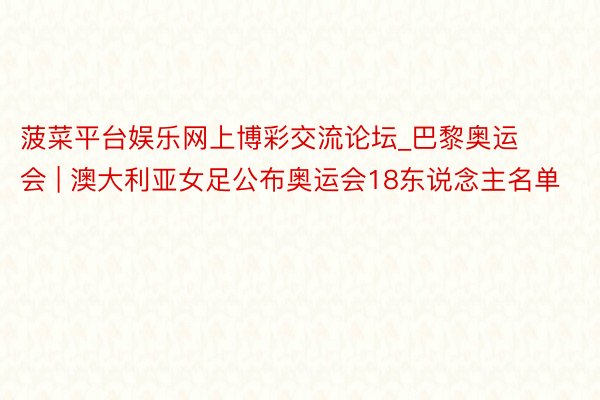 菠菜平台娱乐网上博彩交流论坛_巴黎奥运会 | 澳大利亚女足公布奥运会18东说念主名单