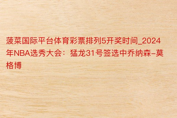 菠菜国际平台体育彩票排列5开奖时间_2024年NBA选秀大会：猛龙31号签选中乔纳森-莫格博