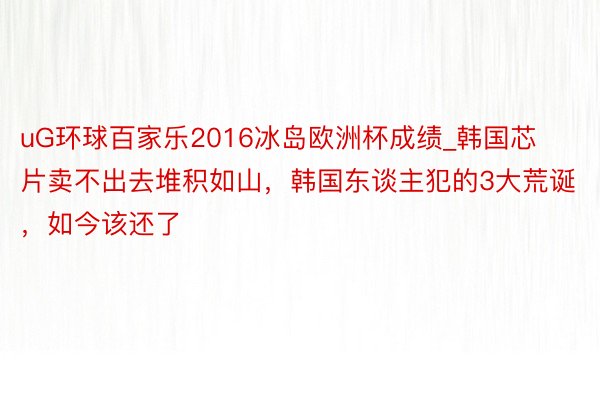 uG环球百家乐2016冰岛欧洲杯成绩_韩国芯片卖不出去堆积如山，韩国东谈主犯的3大荒诞，如今该还了