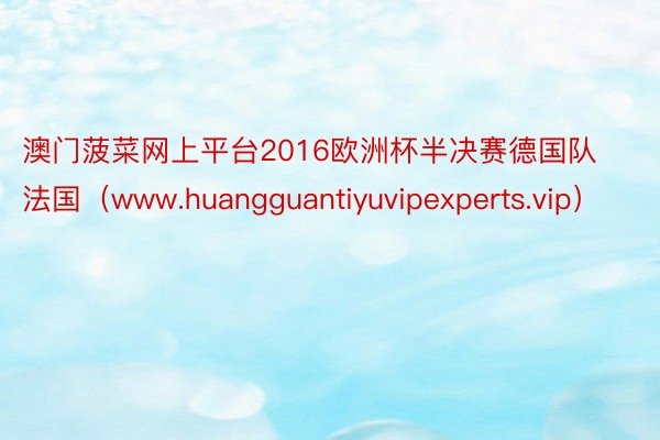 澳门菠菜网上平台2016欧洲杯半决赛德国队法国（www.huangguantiyuvipexperts.vip）