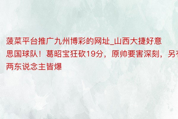 菠菜平台推广九州博彩的网址_山西大捷好意思国球队！葛昭宝狂砍19分，原帅要害深刻，另有两东说念主皆爆