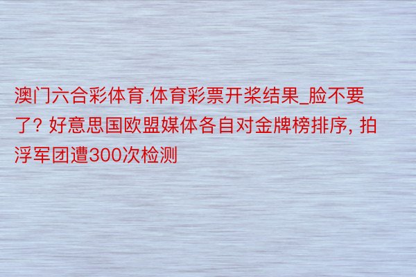 澳门六合彩体育.体育彩票开桨结果_脸不要了? 好意思国欧盟媒体各自对金牌榜排序, 拍浮军团遭300次检测