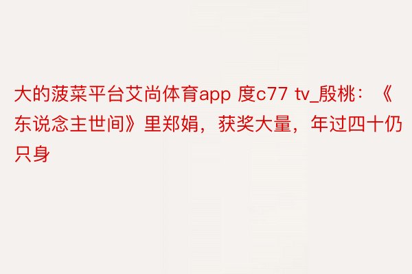 大的菠菜平台艾尚体育app 度c77 tv_殷桃：《东说念主世间》里郑娟，获奖大量，年过四十仍只身