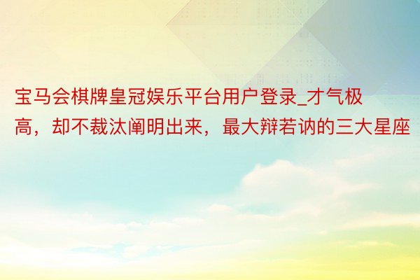 宝马会棋牌皇冠娱乐平台用户登录_才气极高，却不裁汰阐明出来，最大辩若讷的三大星座