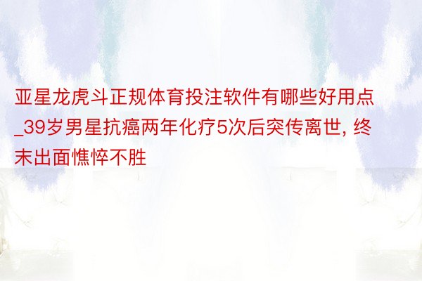 亚星龙虎斗正规体育投注软件有哪些好用点_39岁男星抗癌两年化疗5次后突传离世, 终末出面憔悴不胜
