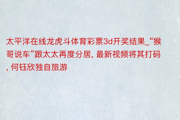 太平洋在线龙虎斗体育彩票3d开奖结果_“猴哥说车”跟太太再度分居, 最新视频将其打码, 何钰欣独自旅游