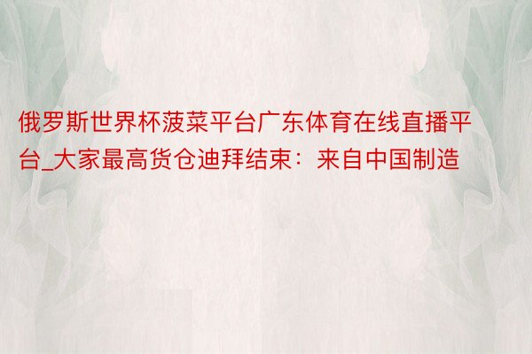 俄罗斯世界杯菠菜平台广东体育在线直播平台_大家最高货仓迪拜结束：来自中国制造