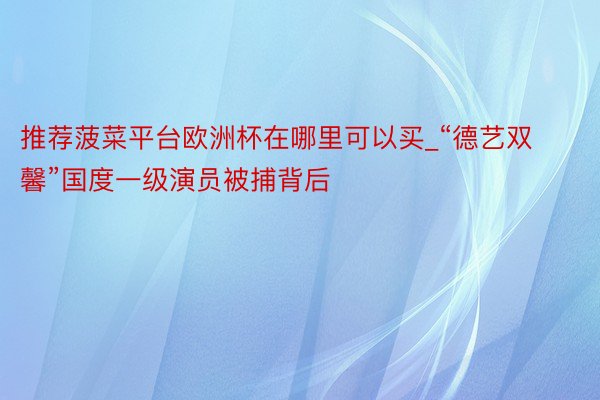 推荐菠菜平台欧洲杯在哪里可以买_“德艺双馨”国度一级演员被捕背后
