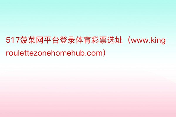 517菠菜网平台登录体育彩票选址（www.kingroulettezonehomehub.com）