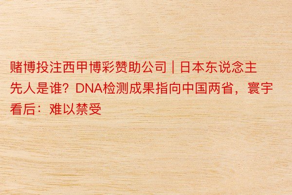 赌博投注西甲博彩赞助公司 | 日本东说念主先人是谁？DNA检测成果指向中国两省，寰宇看后：难以禁受