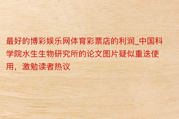 最好的博彩娱乐网体育彩票店的利润_中国科学院水生生物研究所的论文图片疑似重迭使用，激勉读者热议