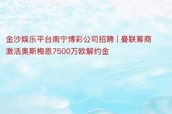 金沙娱乐平台南宁博彩公司招聘 | 曼联筹商激活奥斯梅恩7500万欧解约金
