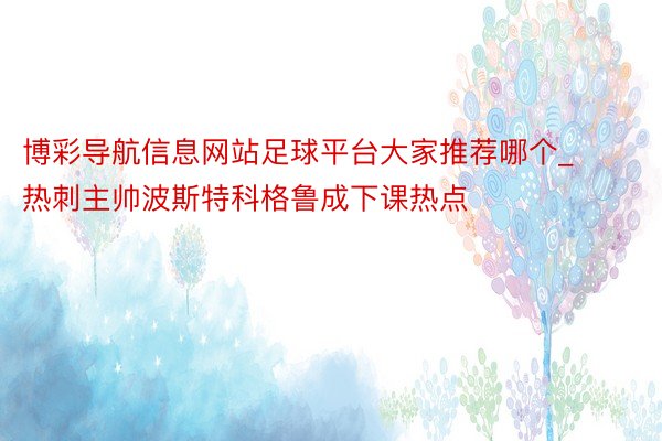 博彩导航信息网站足球平台大家推荐哪个_热刺主帅波斯特科格鲁成下课热点