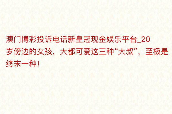 澳门博彩投诉电话新皇冠现金娱乐平台_20岁傍边的女孩，大都可爱这三种“大叔”，至极是终末一种！