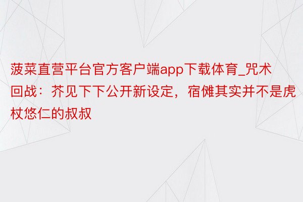 菠菜直营平台官方客户端app下载体育_咒术回战：芥见下下公开新设定，宿傩其实并不是虎杖悠仁的叔叔