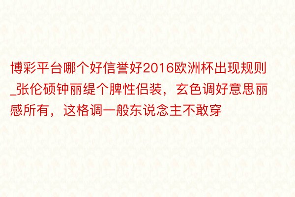 博彩平台哪个好信誉好2016欧洲杯出现规则_张伦硕钟丽缇个脾性侣装，玄色调好意思丽感所有，这格调一般东说念主不敢穿