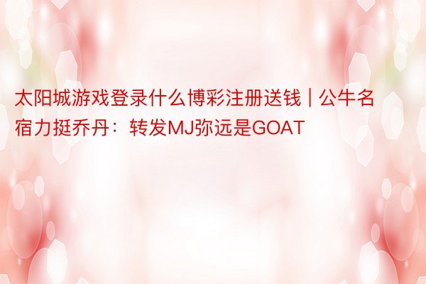 太阳城游戏登录什么博彩注册送钱 | 公牛名宿力挺乔丹：转发MJ弥远是GOAT