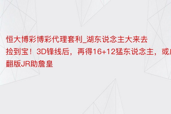 恒大博彩博彩代理套利_湖东说念主大来去捡到宝！3D锋线后，再得16+12猛东说念主，或成翻版JR助詹皇