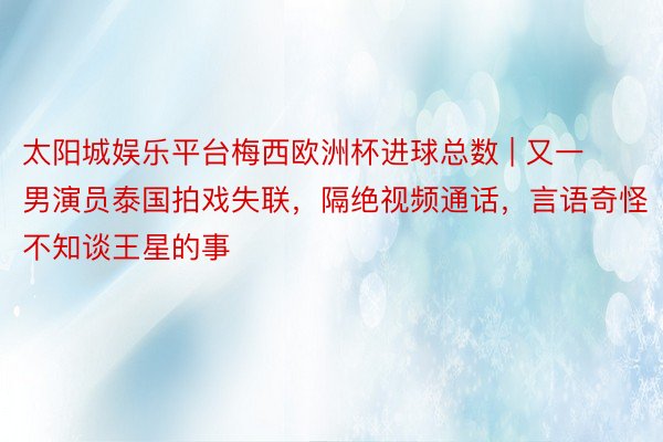 太阳城娱乐平台梅西欧洲杯进球总数 | 又一男演员泰国拍戏失联，隔绝视频通话，言语奇怪不知谈王星的事