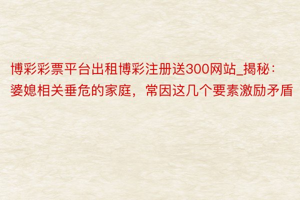 博彩彩票平台出租博彩注册送300网站_揭秘：婆媳相关垂危的家庭，常因这几个要素激励矛盾