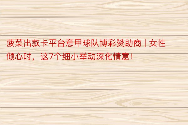 菠菜出款卡平台意甲球队博彩赞助商 | 女性倾心时，这7个细小举动深化情意！