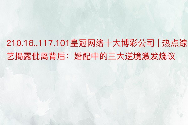 210.16..117.101皇冠网络十大博彩公司 | 热点综艺揭露仳离背后：婚配中的三大逆境激发烧议