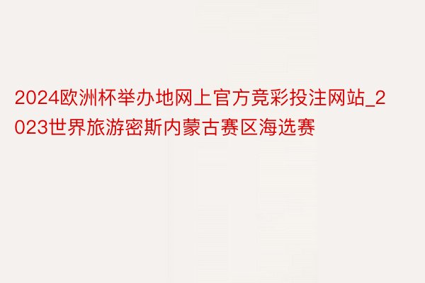 2024欧洲杯举办地网上官方竞彩投注网站_2023世界旅游密斯内蒙古赛区海选赛