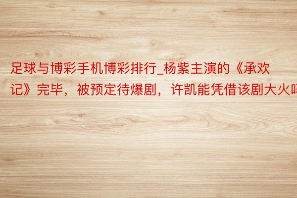 足球与博彩手机博彩排行_杨紫主演的《承欢记》完毕，被预定待爆剧，许凯能凭借该剧大火吗