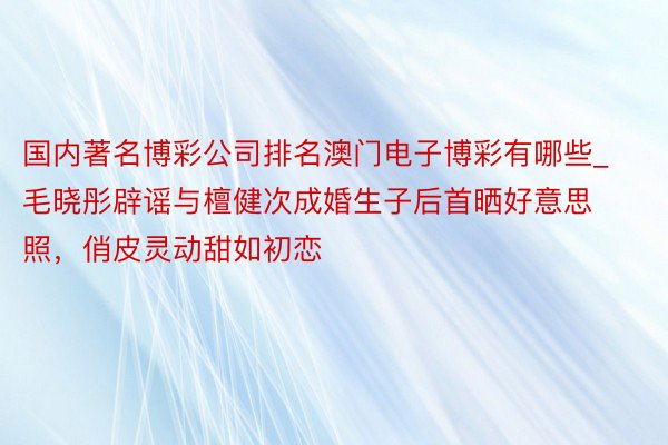 国内著名博彩公司排名澳门电子博彩有哪些_毛晓彤辟谣与檀健次成婚生子后首晒好意思照，俏皮灵动甜如初恋