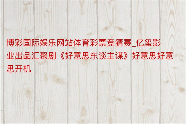 博彩国际娱乐网站体育彩票竞猜赛_亿玺影业出品汇聚剧《好意思东谈主谋》好意思好意思开机