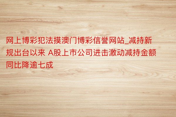 网上博彩犯法摸澳门博彩信誉网站_减持新规出台以来 A股上市公司进击激动减持金额同比降逾七成