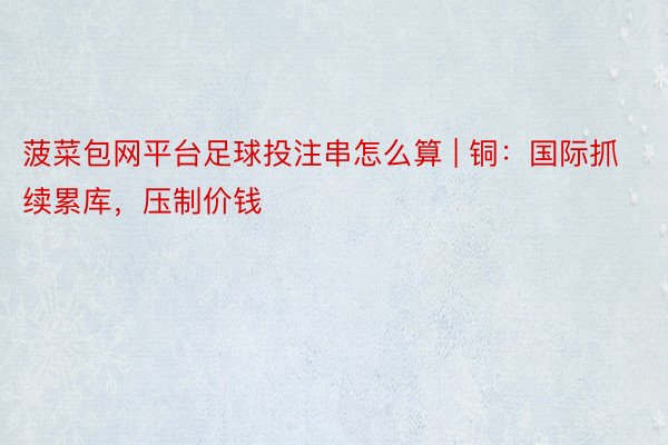 菠菜包网平台足球投注串怎么算 | 铜：国际抓续累库，压制价钱