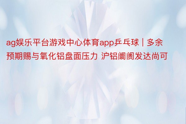 ag娱乐平台游戏中心体育app乒乓球 | 多余预期赐与氧化铝盘面压力 沪铝阛阓发达尚可