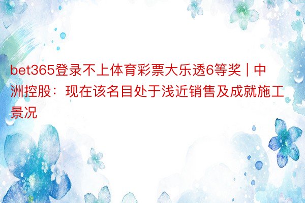 bet365登录不上体育彩票大乐透6等奖 | 中洲控股：现在该名目处于浅近销售及成就施工景况