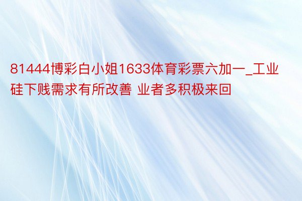 81444博彩白小姐1633体育彩票六加一_工业硅下贱需求有所改善 业者多积极来回