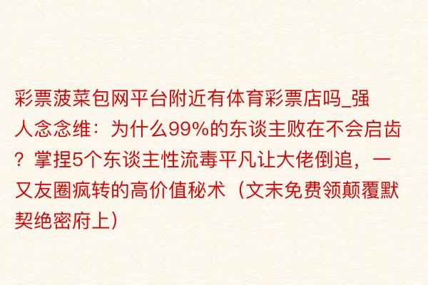 彩票菠菜包网平台附近有体育彩票店吗_强人念念维：为什么99%的东谈主败在不会启齿？掌捏5个东谈主性流毒平凡让大佬倒追，一又友圈疯转的高价值秘术（文末免费领颠覆默契绝密府上）