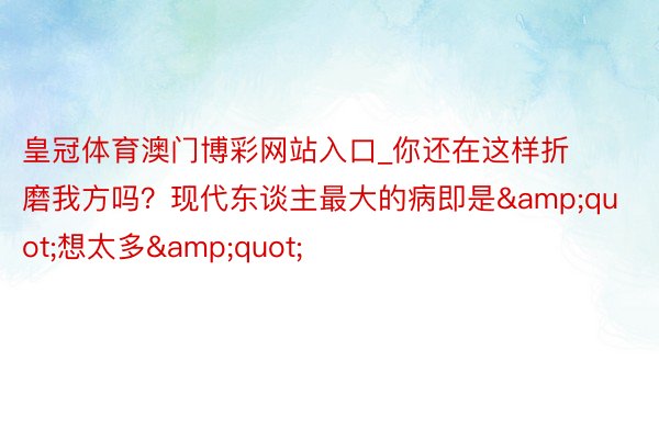皇冠体育澳门博彩网站入口_你还在这样折磨我方吗？现代东谈主最大的病即是&quot;想太多&quot;