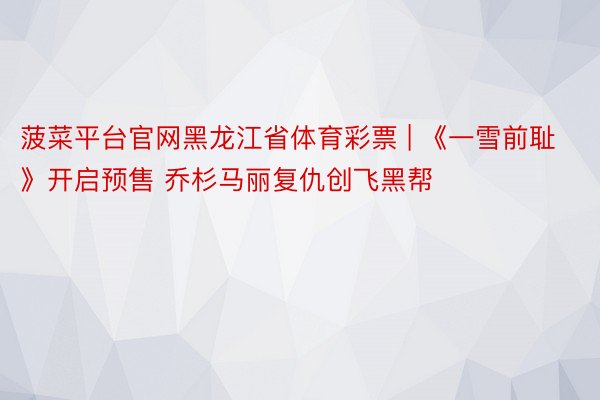 菠菜平台官网黑龙江省体育彩票 | 《一雪前耻》开启预售 乔杉马丽复仇创飞黑帮